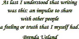 “At last I understood that writing was this: an impulse to share
with other people a feeling or truth that I myself had.” – Brenda Ueland