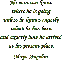 “No man can know where he is going unless he knows exactly where he has been and exactly how he arrived at his present place.” – Maya Angelou
