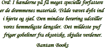 &ldquo;Ord: I h&aelig;nderne p&aring; f&aring; meget specielle forfattere er de dr&oslash;mmenes materiale. Tr&aring;de v&aelig;vet dybt ind i hjerte og sj&aelig;l. Den mindste ber&oslash;ring udstiller vores hemmeligste l&aelig;ngsler. Det mildeste puf frig&oslash;r gobeliner fra eksotiske, skjulte verdener.&rdquo; &ndash; Bantam Books