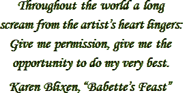 “Throughout the world a long scream from the artist’s heart lingers: Give me permission, give me the oppertunity to do my very best.” – Karen Blixen, “Babetteøs Feast”
