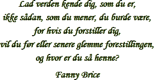 “Lad verden kende dig, som du er,
ikke sådan, som du mener, du burde være, for hvis du forstiller dig,
vil du før eller senere glemme
forestillingen, og hvor er du så henne?
” – Fanny Brice